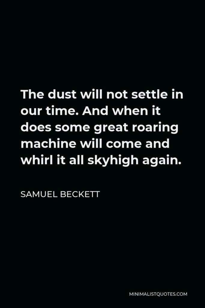 Samuel Beckett Quote - The dust will not settle in our time. And when it does some great roaring machine will come and whirl it all skyhigh again.