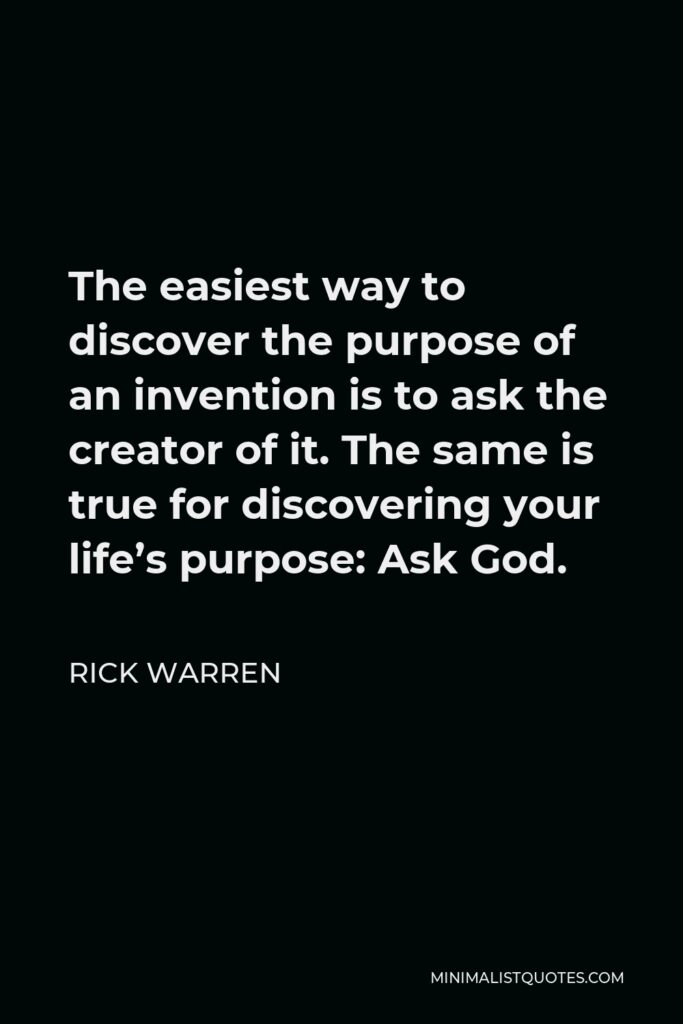 Rick Warren Quote - The easiest way to discover the purpose of an invention is to ask the creator of it. The same is true for discovering your life’s purpose: Ask God.