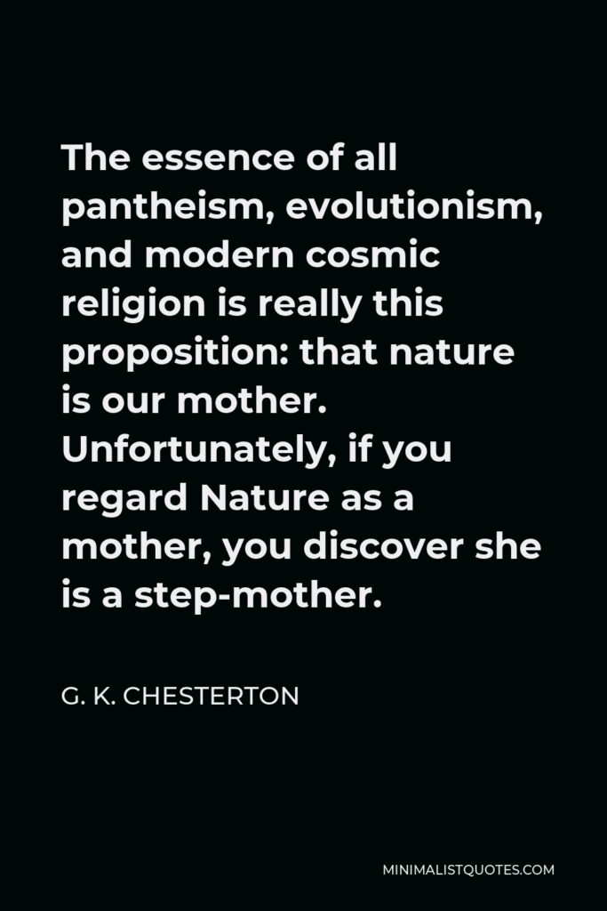 G. K. Chesterton Quote - The essence of all pantheism, evolutionism, and modern cosmic religion is really this proposition: that nature is our mother. Unfortunately, if you regard Nature as a mother, you discover she is a step-mother.