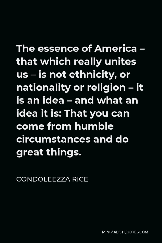 Condoleezza Rice Quote - The essence of America – that which really unites us – is not ethnicity, or nationality or religion – it is an idea – and what an idea it is: That you can come from humble circumstances and do great things.