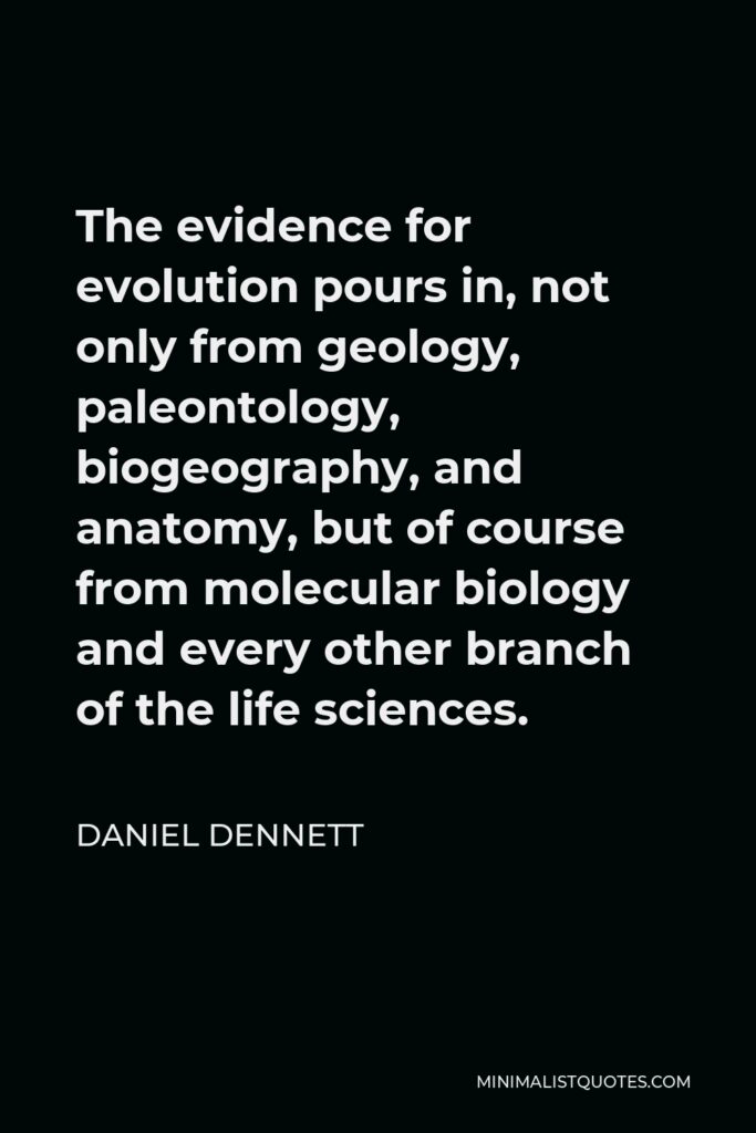 Daniel Dennett Quote - The evidence for evolution pours in, not only from geology, paleontology, biogeography, and anatomy, but of course from molecular biology and every other branch of the life sciences.