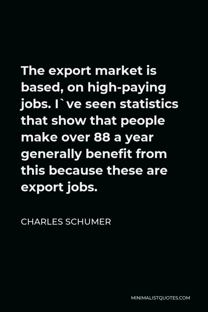 Charles Schumer Quote - The export market is based, on high-paying jobs. I`ve seen statistics that show that people make over 88 a year generally benefit from this because these are export jobs.