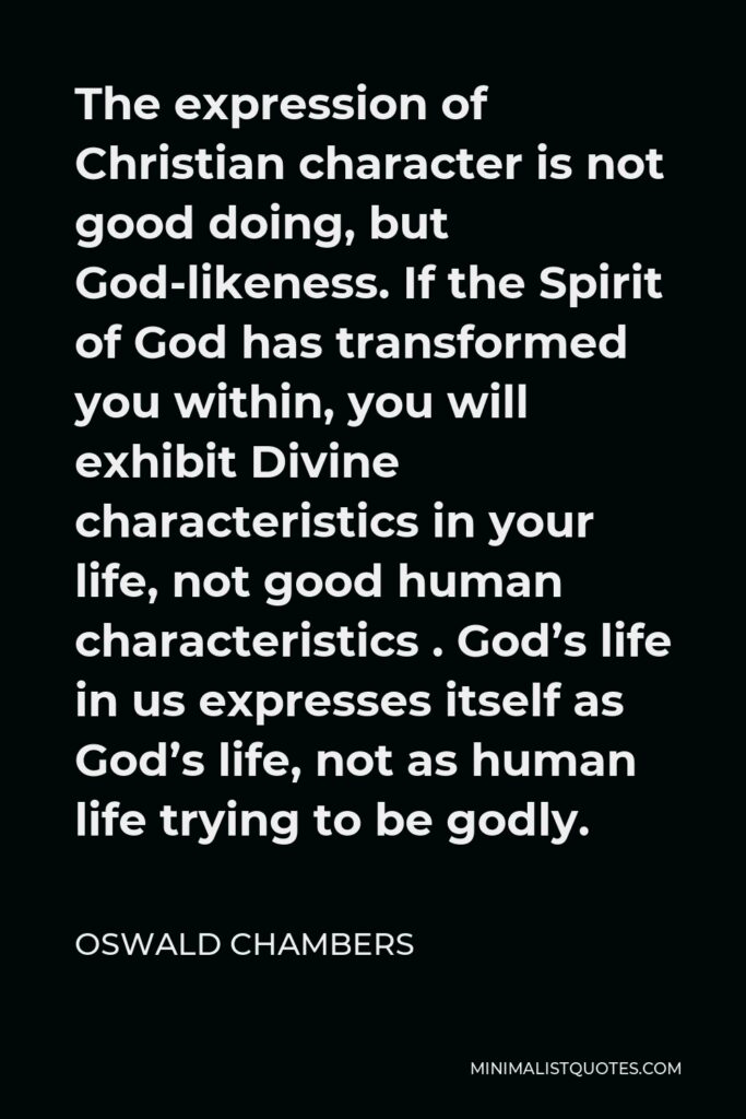 Oswald Chambers Quote - The expression of Christian character is not good doing, but God-likeness. If the Spirit of God has transformed you within, you will exhibit Divine characteristics in your life, not good human characteristics . God’s life in us expresses itself as God’s life, not as human life trying to be godly.