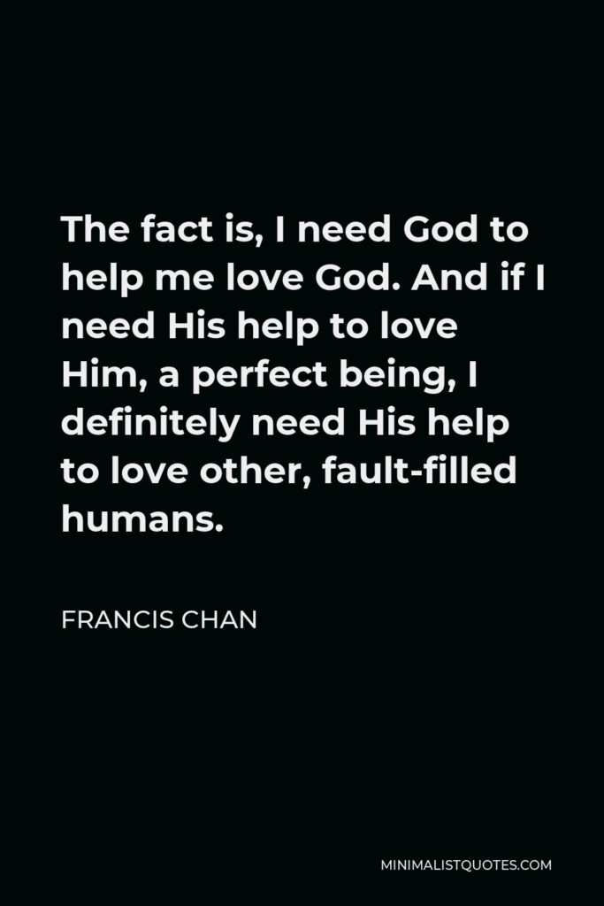 Francis Chan Quote - The fact is, I need God to help me love God. And if I need His help to love Him, a perfect being, I definitely need His help to love other, fault-filled humans.