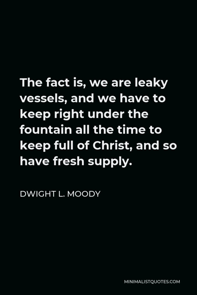 Dwight L. Moody Quote - The fact is, we are leaky vessels, and we have to keep right under the fountain all the time to keep full of Christ, and so have fresh supply.