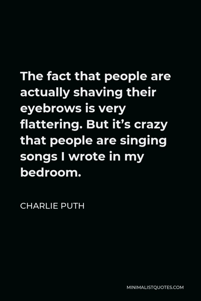 Charlie Puth Quote - The fact that people are actually shaving their eyebrows is very flattering. But it’s crazy that people are singing songs I wrote in my bedroom.