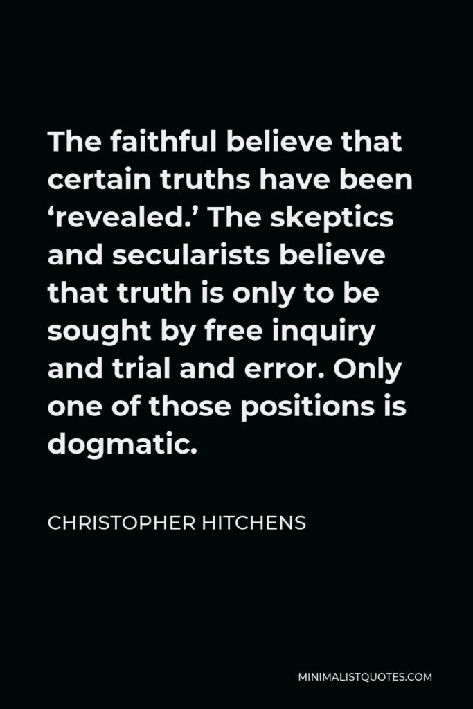 Christopher Hitchens Quote - The faithful believe that certain truths have been ‘revealed.’ The skeptics and secularists believe that truth is only to be sought by free inquiry and trial and error. Only one of those positions is dogmatic.