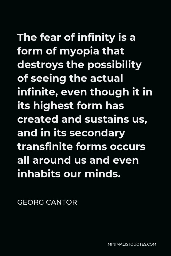Georg Cantor Quote - The fear of infinity is a form of myopia that destroys the possibility of seeing the actual infinite, even though it in its highest form has created and sustains us, and in its secondary transfinite forms occurs all around us and even inhabits our minds.