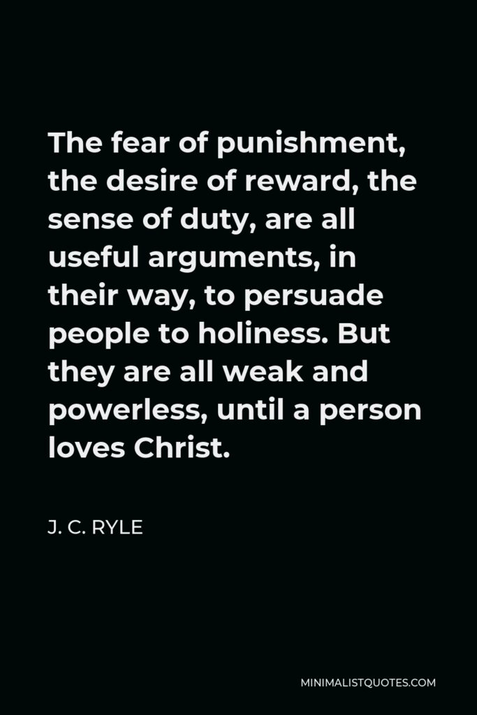 J. C. Ryle Quote - The fear of punishment, the desire of reward, the sense of duty, are all useful arguments, in their way, to persuade people to holiness. But they are all weak and powerless, until a person loves Christ.