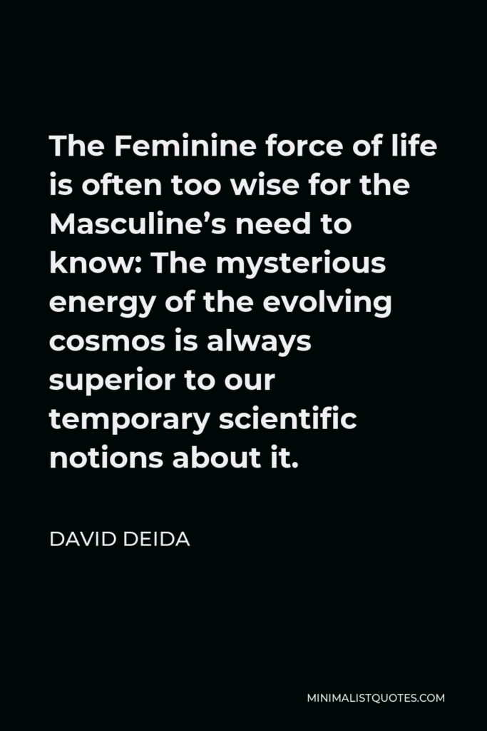 David Deida Quote - The Feminine force of life is often too wise for the Masculine’s need to know: The mysterious energy of the evolving cosmos is always superior to our temporary scientific notions about it.