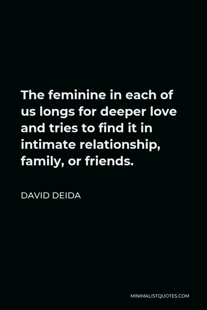 David Deida Quote - The feminine in each of us longs for deeper love and tries to find it in intimate relationship, family, or friends.