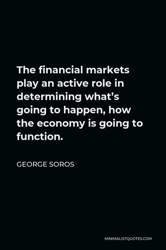 George Soros Quote - The financial markets play an active role in determining what’s going to happen, how the economy is going to function.