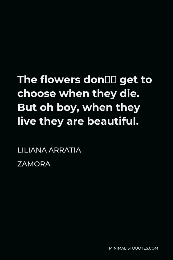 Liliana Arratia Zamora Quote - The flowers don’t get to choose when they die. But oh boy, when they live they are beautiful.