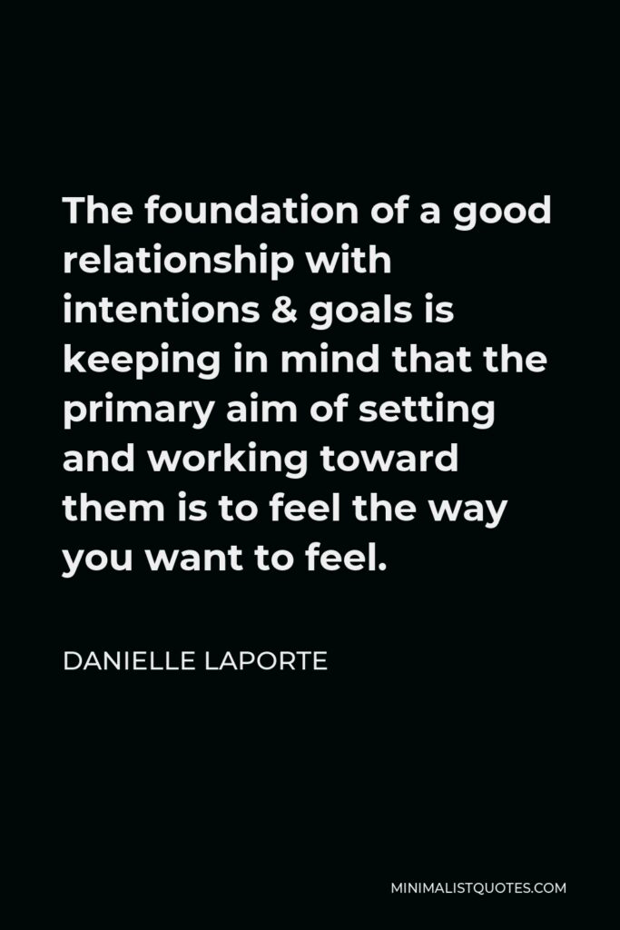 Danielle LaPorte Quote - The foundation of a good relationship with intentions & goals is keeping in mind that the primary aim of setting and working toward them is to feel the way you want to feel.