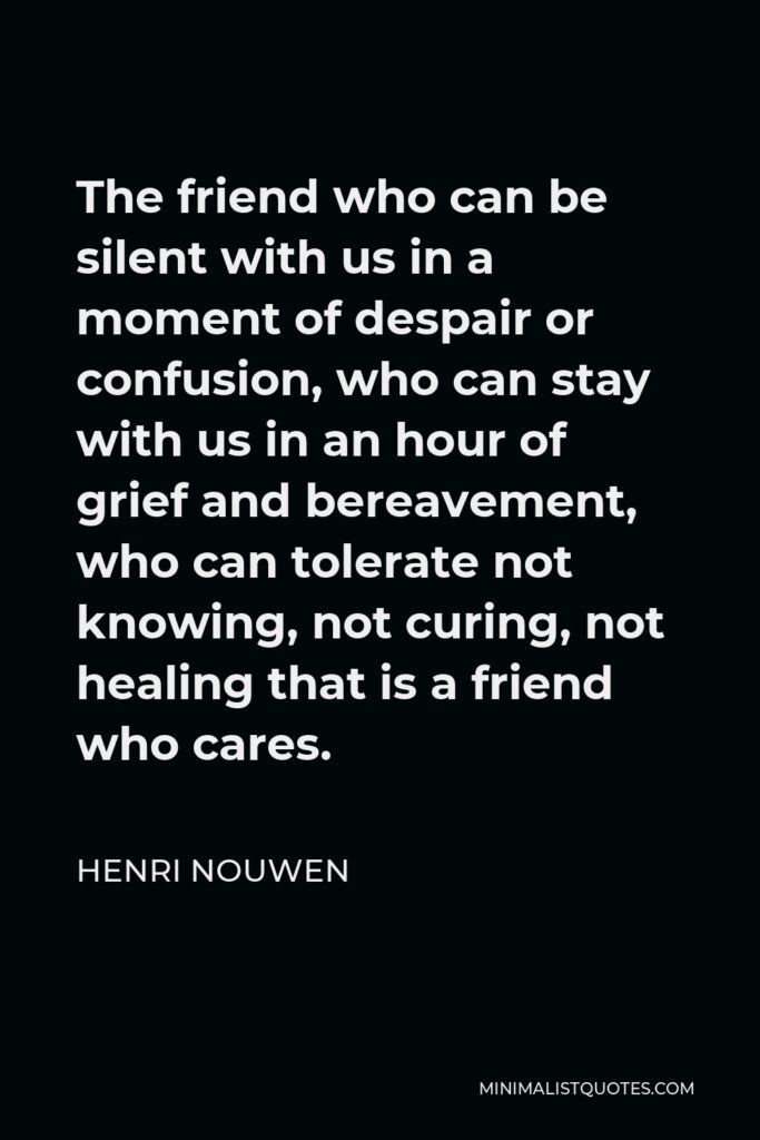 Henri Nouwen Quote - The friend who can be silent with us in a moment of despair or confusion, who can stay with us in an hour of grief and bereavement, who can tolerate not knowing, not curing, not healing that is a friend who cares.