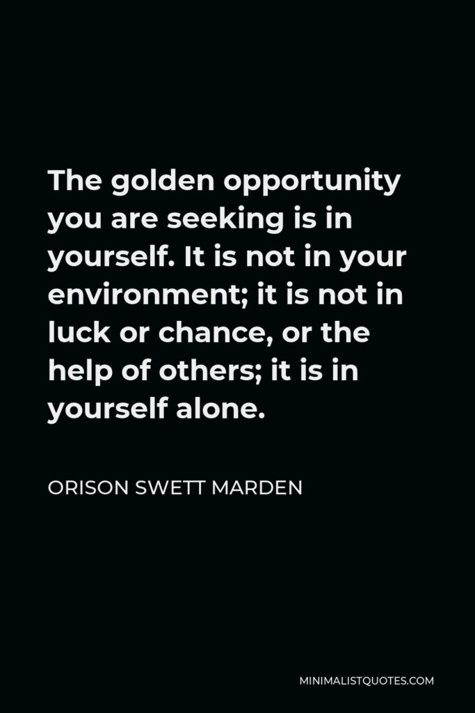 Orison Swett Marden Quote - The golden opportunity you are seeking is in yourself. It is not in your environment; it is not in luck or chance, or the help of others; it is in yourself alone.