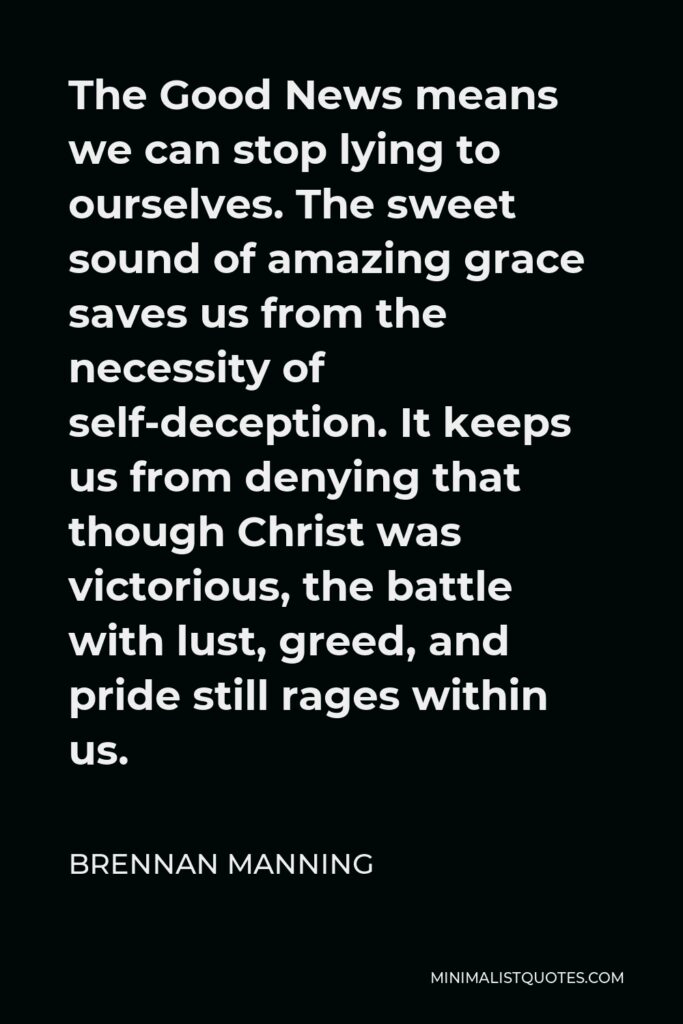 Brennan Manning Quote - The Good News means we can stop lying to ourselves. The sweet sound of amazing grace saves us from the necessity of self-deception. It keeps us from denying that though Christ was victorious, the battle with lust, greed, and pride still rages within us.