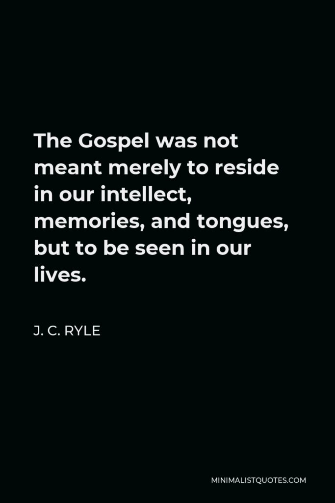 J. C. Ryle Quote - The Gospel was not meant merely to reside in our intellect, memories, and tongues, but to be seen in our lives.