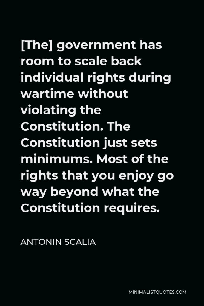 Antonin Scalia Quote - [The] government has room to scale back individual rights during wartime without violating the Constitution. The Constitution just sets minimums. Most of the rights that you enjoy go way beyond what the Constitution requires.