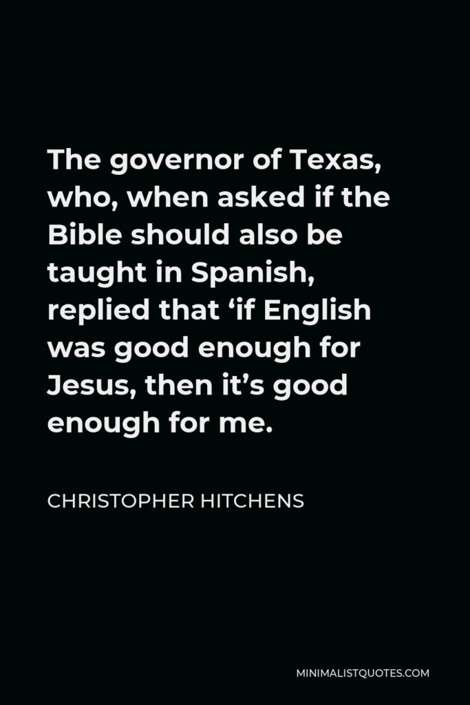Christopher Hitchens Quote - The governor of Texas, who, when asked if the Bible should also be taught in Spanish, replied that ‘if English was good enough for Jesus, then it’s good enough for me.
