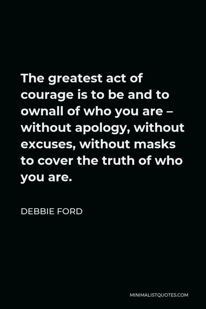 Debbie Ford Quote - The greatest act of courage is to be and to ownall of who you are – without apology, without excuses, without masks to cover the truth of who you are.