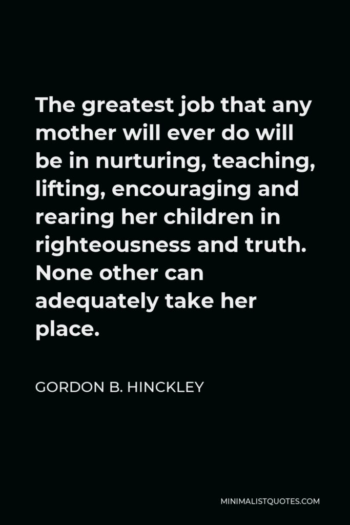Gordon B. Hinckley Quote - The greatest job that any mother will ever do will be in nurturing, teaching, lifting, encouraging and rearing her children in righteousness and truth. None other can adequately take her place.