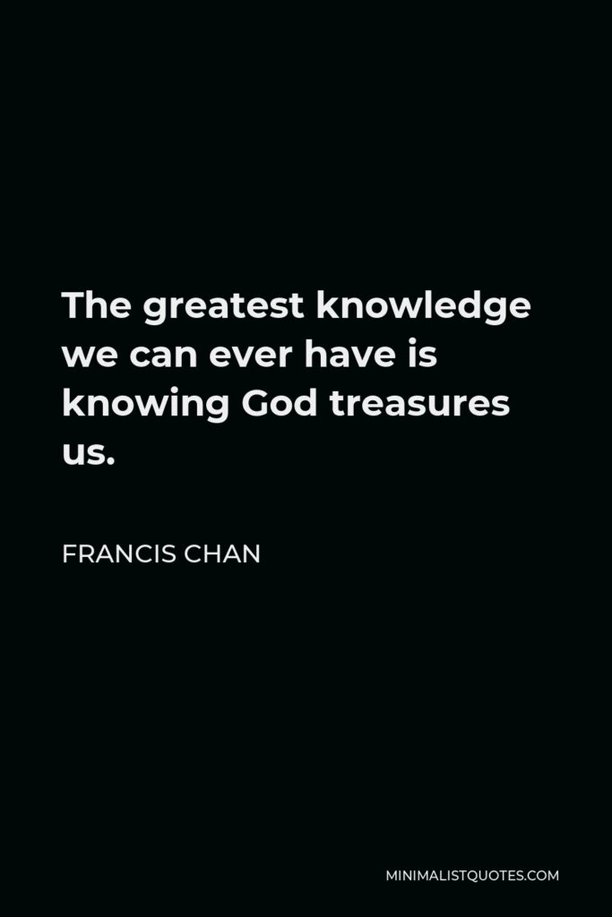 Francis Chan Quote - The greatest knowledge we can ever have is knowing God treasures us.