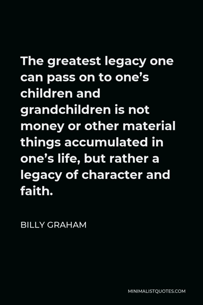 Billy Graham Quote - The greatest legacy one can pass on to one’s children and grandchildren is not money or other material things accumulated in one’s life, but rather a legacy of character and faith.