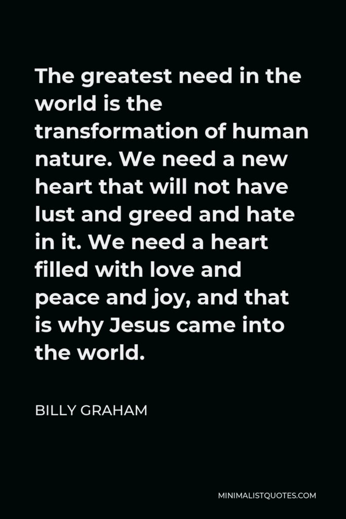 Billy Graham Quote - The greatest need in the world is the transformation of human nature. We need a new heart that will not have lust and greed and hate in it. We need a heart filled with love and peace and joy, and that is why Jesus came into the world.