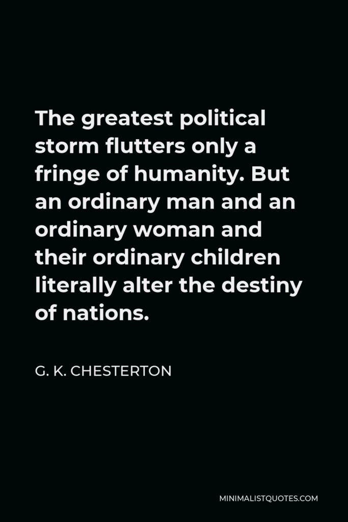 G. K. Chesterton Quote - The greatest political storm flutters only a fringe of humanity. But an ordinary man and an ordinary woman and their ordinary children literally alter the destiny of nations.