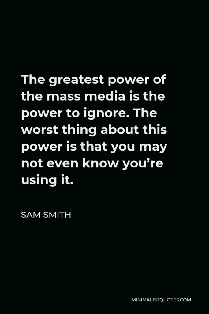 Sam Smith Quote - The greatest power of the mass media is the power to ignore. The worst thing about this power is that you may not even know you’re using it.