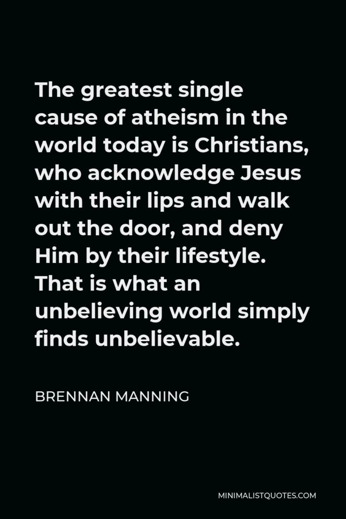 Brennan Manning Quote - The greatest single cause of atheism in the world today is Christians, who acknowledge Jesus with their lips and walk out the door, and deny Him by their lifestyle. That is what an unbelieving world simply finds unbelievable.