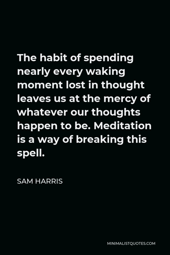 Sam Harris Quote - The habit of spending nearly every waking moment lost in thought leaves us at the mercy of whatever our thoughts happen to be. Meditation is a way of breaking this spell.