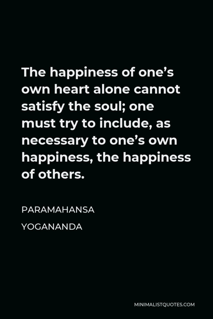 Paramahansa Yogananda Quote - The happiness of one’s own heart alone cannot satisfy the soul; one must try to include, as necessary to one’s own happiness, the happiness of others.