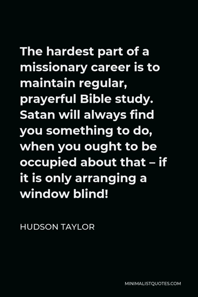 Hudson Taylor Quote - The hardest part of a missionary career is to maintain regular, prayerful Bible study. Satan will always find you something to do, when you ought to be occupied about that – if it is only arranging a window blind!