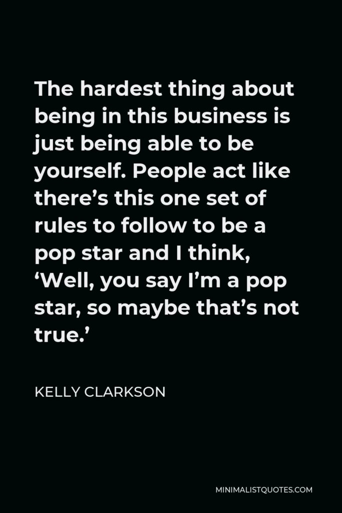Kelly Clarkson Quote - The hardest thing about being in this business is just being able to be yourself. People act like there’s this one set of rules to follow to be a pop star and I think, ‘Well, you say I’m a pop star, so maybe that’s not true.’