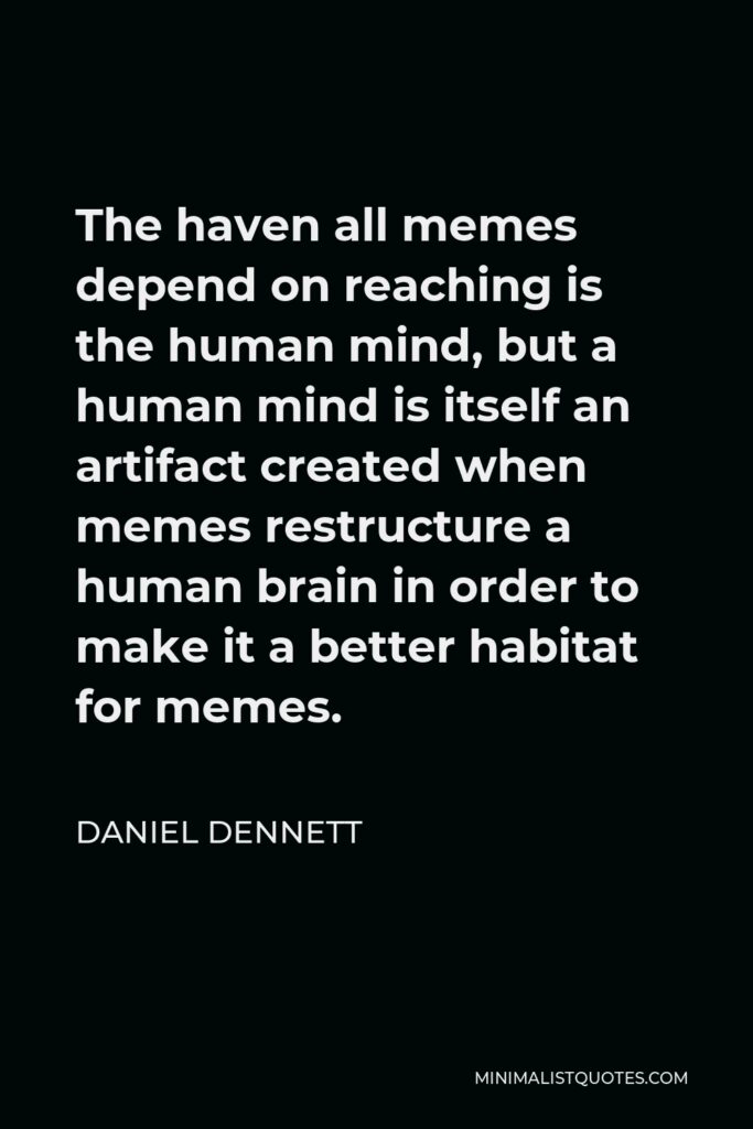 Daniel Dennett Quote - The haven all memes depend on reaching is the human mind, but a human mind is itself an artifact created when memes restructure a human brain in order to make it a better habitat for memes.