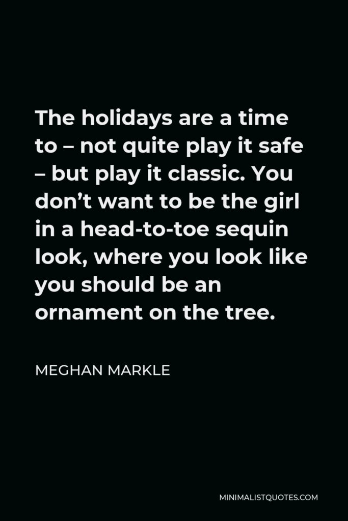 Meghan Markle Quote - The holidays are a time to – not quite play it safe – but play it classic. You don’t want to be the girl in a head-to-toe sequin look, where you look like you should be an ornament on the tree.