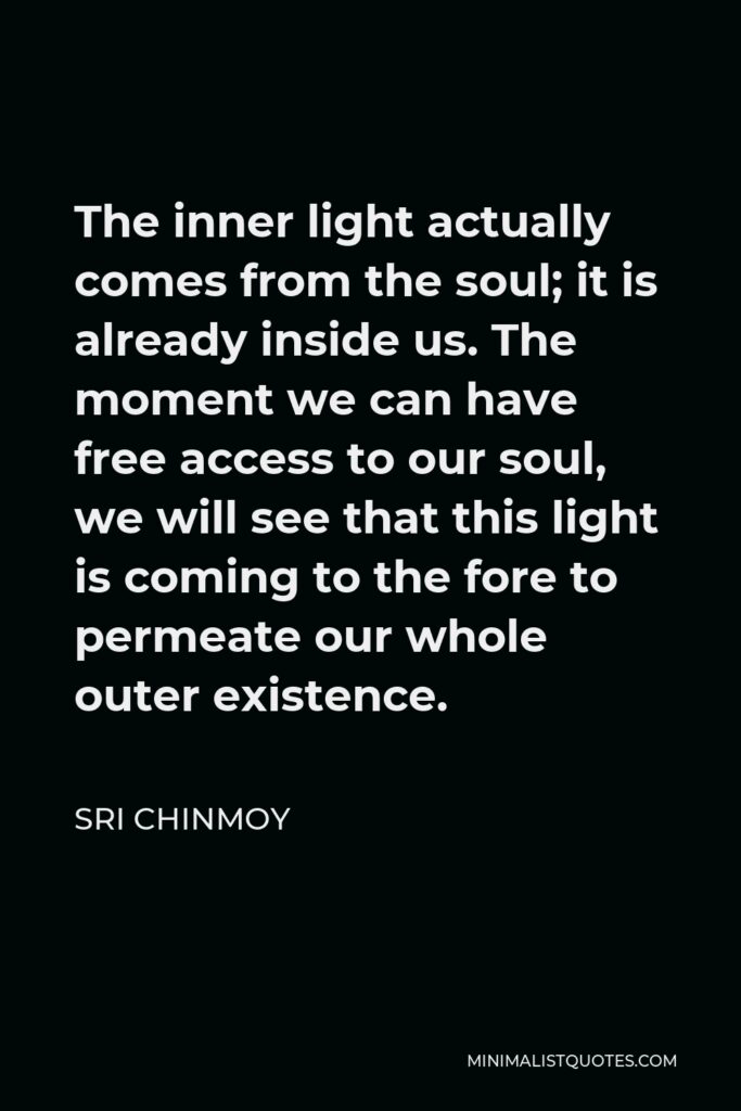 Sri Chinmoy Quote - The inner light actually comes from the soul; it is already inside us. The moment we can have free access to our soul, we will see that this light is coming to the fore to permeate our whole outer existence.