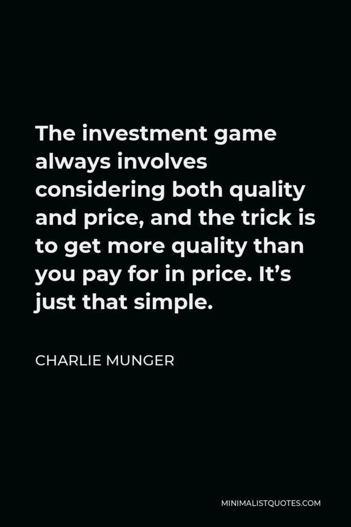 Charlie Munger Quote - The investment game always involves considering both quality and price, and the trick is to get more quality than you pay for in price. It’s just that simple.