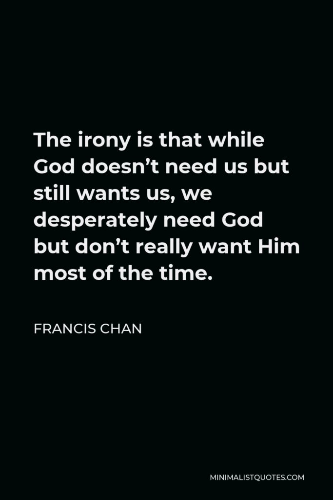 Francis Chan Quote - The irony is that while God doesn’t need us but still wants us, we desperately need God but don’t really want Him most of the time.