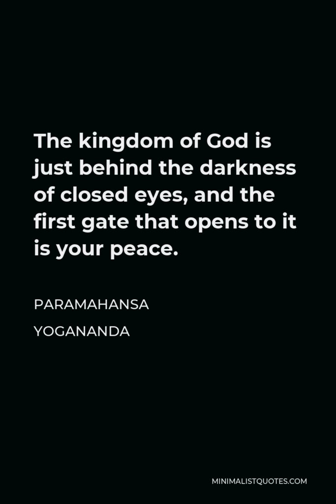 Paramahansa Yogananda Quote - The kingdom of God is just behind the darkness of closed eyes, and the first gate that opens to it is your peace.