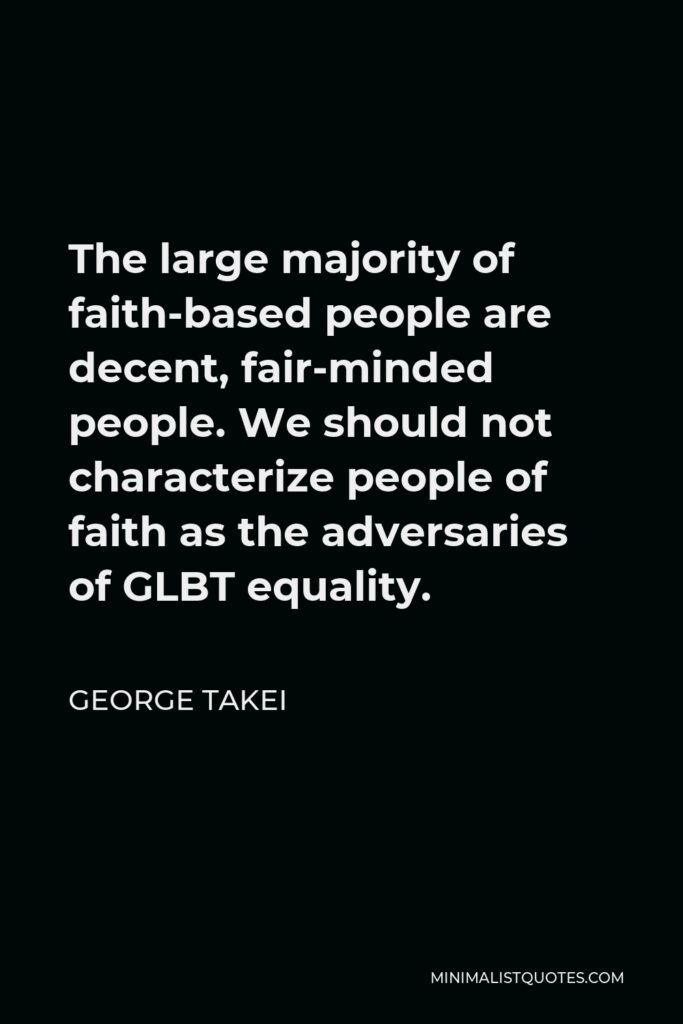 George Takei Quote - The large majority of faith-based people are decent, fair-minded people. We should not characterize people of faith as the adversaries of GLBT equality.