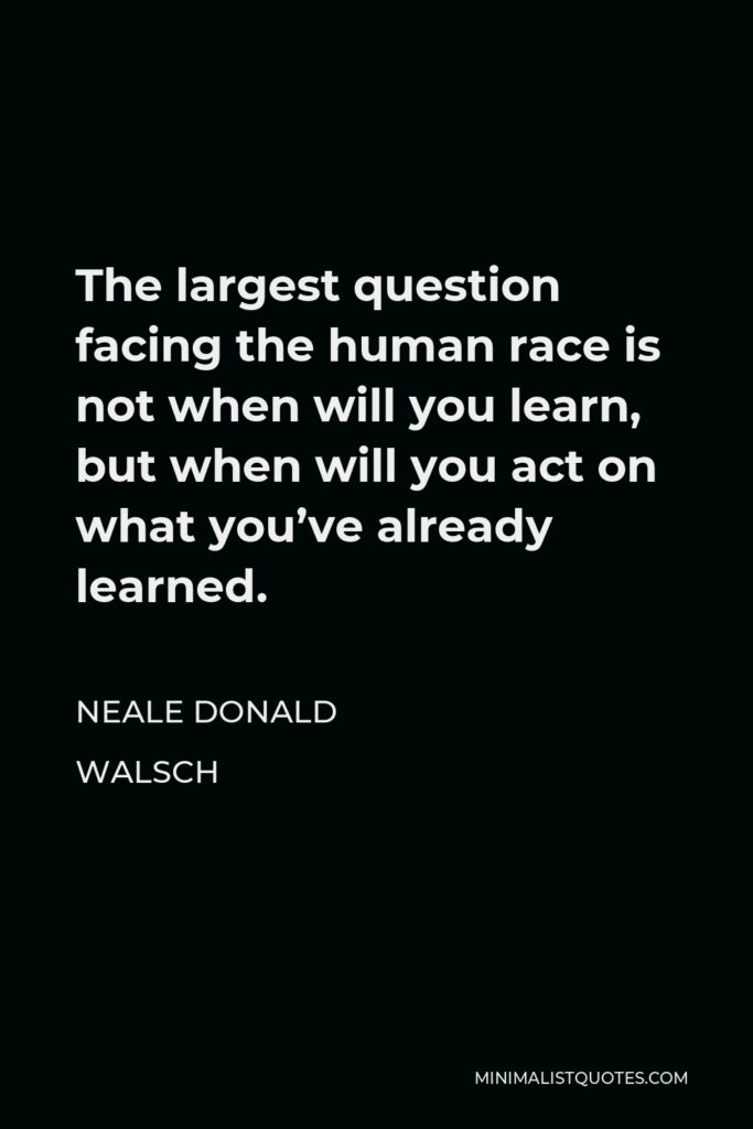 Neale Donald Walsch Quote - The largest question facing the human race is not when will you learn, but when will you act on what you’ve already learned.