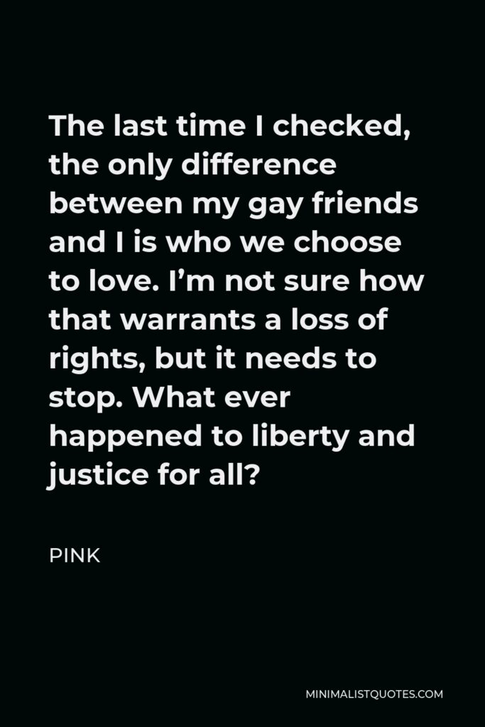 Pink Quote - The last time I checked, the only difference between my gay friends and I is who we choose to love. I’m not sure how that warrants a loss of rights, but it needs to stop. What ever happened to liberty and justice for all?