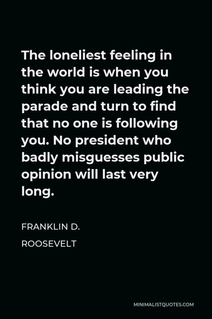 Franklin D. Roosevelt Quote - The loneliest feeling in the world is when you think you are leading the parade and turn to find that no one is following you. No president who badly misguesses public opinion will last very long.