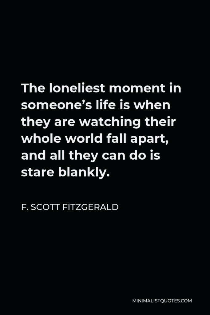 F. Scott Fitzgerald Quote - The loneliest moment in someone’s life is when they are watching their whole world fall apart, and all they can do is stare blankly.