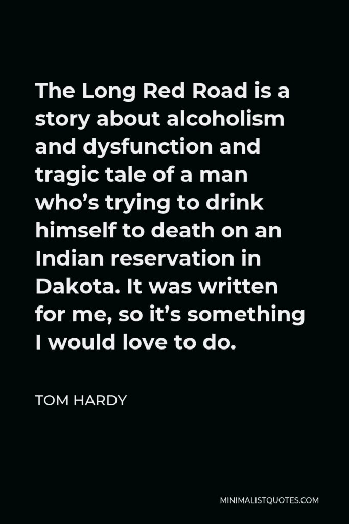 Tom Hardy Quote - The Long Red Road is a story about alcoholism and dysfunction and tragic tale of a man who’s trying to drink himself to death on an Indian reservation in Dakota. It was written for me, so it’s something I would love to do.