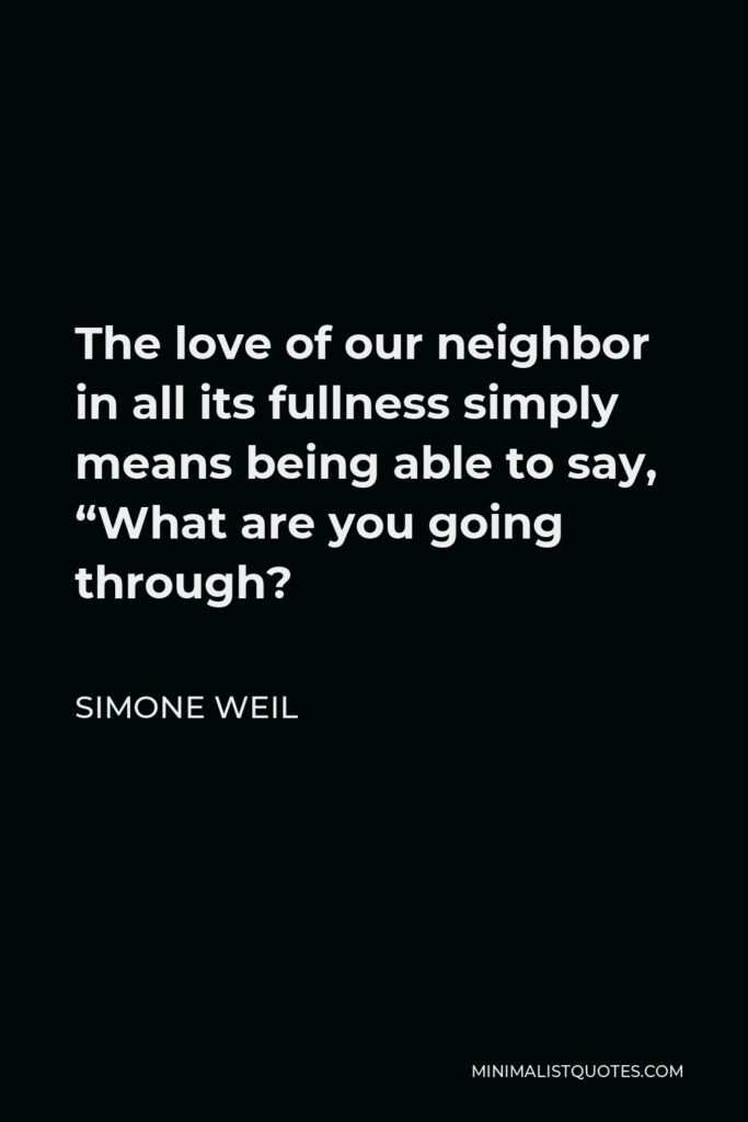 Simone Weil Quote - The love of our neighbor in all its fullness simply means being able to say, “What are you going through?
