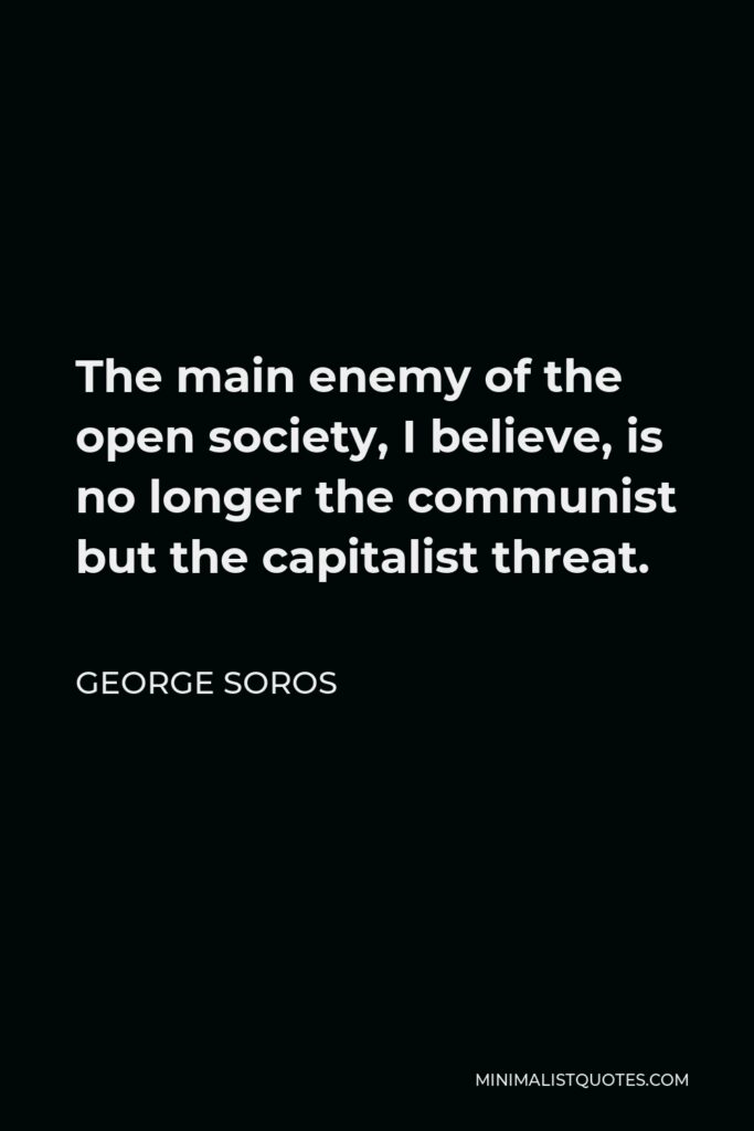 George Soros Quote - The main enemy of the open society, I believe, is no longer the communist but the capitalist threat.